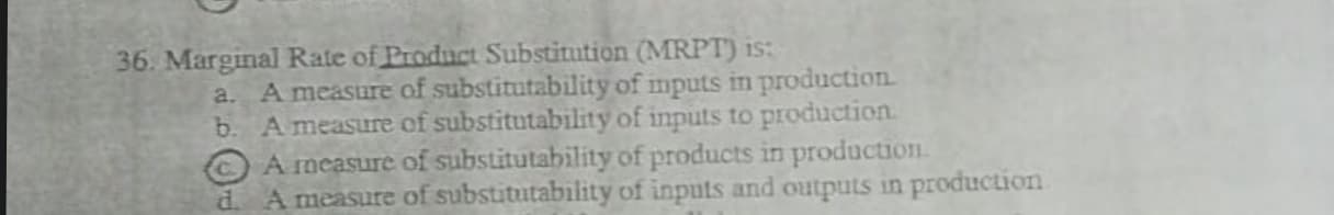 36. Marginal Rate of Product Substitution (MRPT) is:
A measure of substitutability of mputs in production
b. A measure of substitutability of inputs to production
A measure of substitutability of products in production.
A measure of substitutability of inputs and outputs in production
a.
d.
