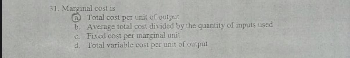 31. Marginal cost is
a Total cost per unit of output
b. Average total cost divided by the quantity of inputs used
C. Fixed cost per marginal unit
d. Total variable cost per unit of output
