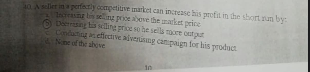 an A seller in a perfectly competitive market can increase his profit in the short run by:
Increasmg his selling price above the market price
Decreasing his selling price so he sells more output
Conducting an effective advertising campaign for his product
d None of the above
