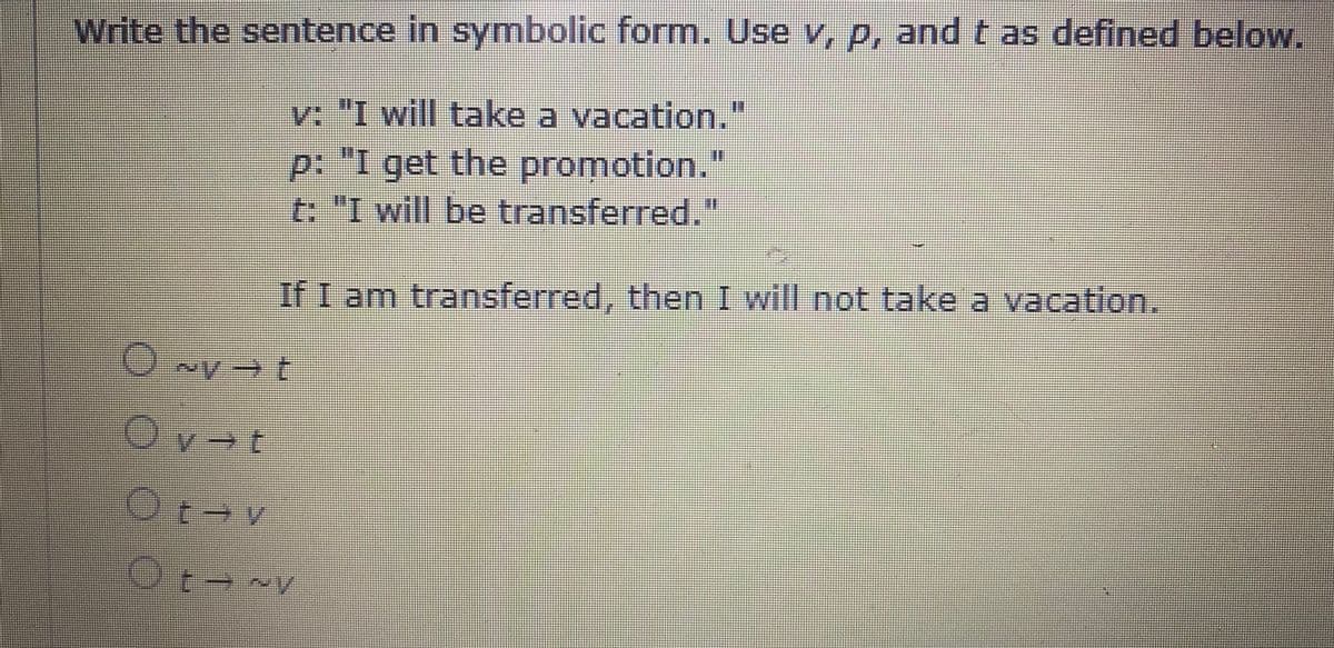 Write the sentence in symbolic form. Use v, p, and t as defined below.
v: "I will take a vacation."
%3D
p: "I get the promotion."
t: "I will be transferred."
If I am transferred, then I will not take a vacation.
