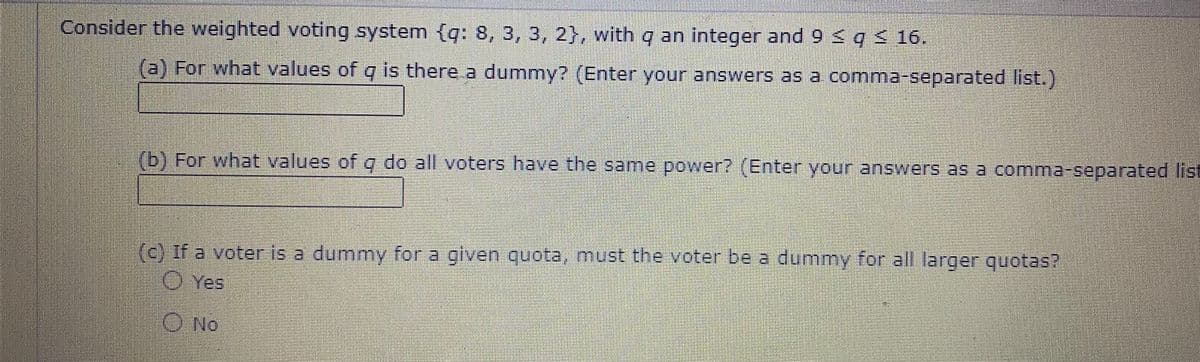 Consider the weighted voting system (q: 8, 3, 3, 2}, with q an integer and 9 < q 16.
(a) For what values of q is there a dummy? (Enter your answers as a comma-separated list.)
(b) For what values ofo do all voters have the same power? (Enter your answers as a comma-separated list
(c) If a voter is a dummy for a given quota, must the voter be a dummy for all larger quotas?
O Yes
O No
