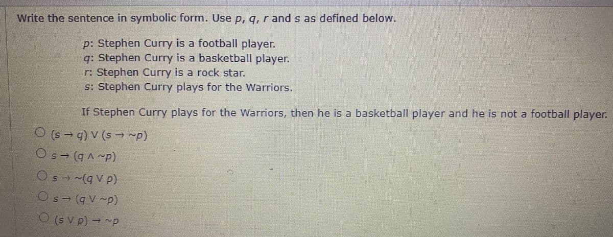 Write the sentence in symbolic form. Use p, q, r and s as defined below.
p: Stephen Curry is a football player.
q: Stephen Curry is a basketball player.
r Stephen Curry is a rock star.
s: Stephen Curry plays for the Warriors.
If Stephen Curry plays for the Warriors, then he is a basketball player and he is not a football player.
O (s → q) V (s → p)
A (bes)
Os- (q^ ~p)
(d~ v b)
O's→ (q V p)
Os= (qV ~p)
5.
(s V p) → ~p
