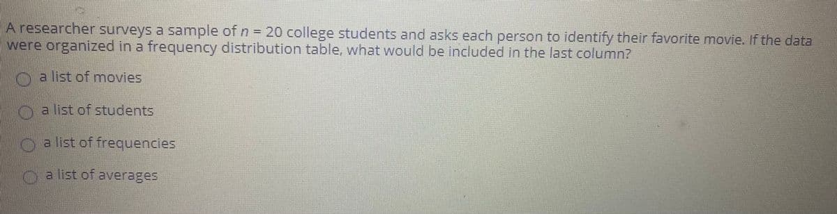 A researcher surveys a sample of n = 20 college students and asks each person to identify their favorite movie. If the data
were organized in a frequency distribution table, what would be included in the last column?
G a list of movies
K a list of students
oa list of frequencies
oa list of averages
