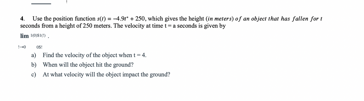 !
Use the position function s(t) = -4.9t* + 250, which gives the height (in meters) of an object that has fallen for t
seconds from a height of 250 meters. The velocity at time t= a seconds is given by
4.
lim 1(0)$1(!) .
!→0
O$!
a) Find the velocity of the object when t= 4.
b) When will the object hit the ground?
c) At what velocity will the object impact the ground?
