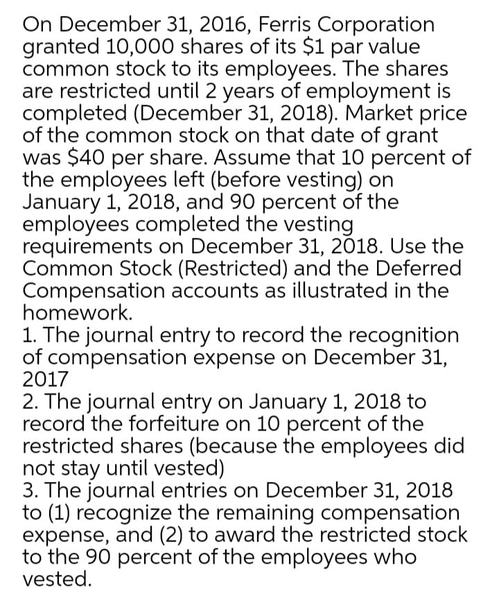 On December 31, 2016, Ferris Corporation
granted 10,000 shares of its $1 par value
common stock to its employees. The shares
are restricted until 2 years of employment is
completed (December 31, 2018). Market price
of the common stock on that date of grant
was $40 per share. Assume that 10 percent of
the employees left (before vesting) on
January 1, 2018, and 90 percent of the
employees completed the vesting
requirements on December 31, 2018. Use the
Common Stock (Restricted) and the Deferred
Compensation accounts as illustrated in the
homework.
1. The journal entry to record the recognition
of compensation expense on December 31,
2017
2. The journal entry on January 1, 2018 to
record the forfeiture on 10 percent of the
restricted shares (because the employees did
not stay until vested)
3. The journal entries on December 31, 2018
to (1) recognize the remaining compensation
expense, and (2) to award the restricted stock
to the 90 percent of the employees who
vested.
