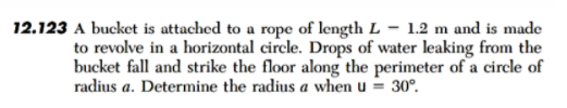 12.123 A bucket is attached to a rope of length L – 1.2 m and is made
to revolve in a horizontal circle. Drops of water leaking from the
bucket fall and strike the floor along the perimeter of a circle of
radius a. Determine the radius a when u = 30°.
