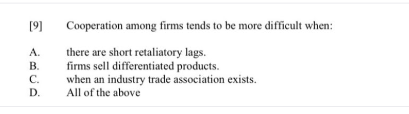 [9]
Cooperation among firms tends to be more difficult when:
there are short retaliatory lags.
firms sell differentiated products.
when an industry trade association exists.
All of the above
A.
В.
С.
D.
