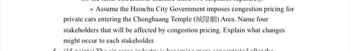 » Assume the Hsinchu City Government imposes congestion pricing for
private cars entering the Chenghuang Temple ( ) Area. Name four
stakcholders that will be affected by congestion pricing. Explain what changes
might occur to cach stakeholder.
ninta) Th
