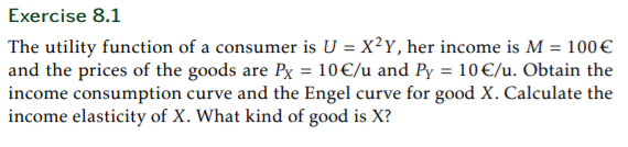 Exercise 8.1
The utility function of a consumer is U = X²Y, her income is M = 100€
and the prices of the goods are Px = 10€/u and Py = 10€/u. Obtain the
income consumption curve and the Engel curve for good X. Calculate the
income elasticity of X. What kind of good is X?
