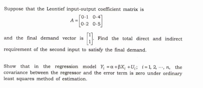 Suppose that the Leontief input-output coefficient matrix is
[0.1 0.4]
A =
- 0-2 0-5]
and the final demand vector is
Find the total direct and indirect
requirement of the second input to satisfy the final demand.
Show that in the regression model Y; a+BX; +U;; i 1, 2, , n, the
covariance between the regressor and the error term is zero under ordinary
least squares method of estimation.
