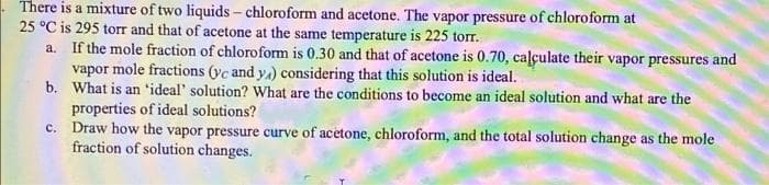 There is a mixture of two liquids - chloroform and acetone. The vapor pressure of chloroform at
25 °C is 295 torT and that of acetone at the same temperature is 225 torr.
a. If the mole fraction of chloroform is 0.30 and that of acetone is 0.70, caļculate their vapor pressures and
vapor mole fractions (yc and y) considering that this solution is ideal.
b. What is an 'ideal' solution? What are the conditions to become an ideal solution and what are the
properties of ideal solutions?
c. Draw how the vapor pressure curve of acetone, chloroform, and the total solution change as the mole
fraction of solution changes.
