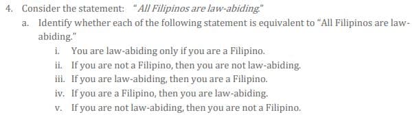 4. Consider the statement: "All Filipinos are law-abiding"
a. Identify whether each of the following statement is equivalent to "All Filipinos are law-
abiding."
i. You are law-abiding only if you are a Filipino.
ii. If you are not a Filipino, then you are not law-abiding.
iii. If you are law-abiding, then you are a Filipino.
iv. If you are a Filipino, then you are law-abiding.
v. If you are not law-abiding, then you are not a Filipino.
