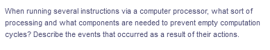 When running several instructions via a computer processor, what sort of
processing and what components are needed to prevent empty computation
cycles? Describe the events that occurred as a result of their actions.
