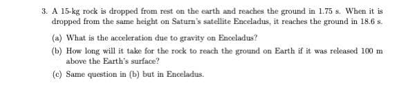 3. A 15-kg rock is dropped from rest on the earth and reaches the ground in 1.75 s. When it is
dropped from the same height on Saturn's satellite Enceladus, it reaches the ground in 18.6 s.
(a) What is the acceleration due to gravity on Enceladus?
(b) How long will it take for the rock to reach the ground on Earth if it was released 100 m
above the Earth's surface?
(c) Same question in (b) but in Enceladus.