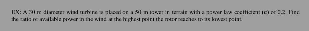 EX: A 30 m diameter wind turbine is placed on a 50 m tower in terrain with a power law coefficient (a) of 0.2. Find
the ratio of available power in the wind at the highest point the rotor reaches to its lowest point.