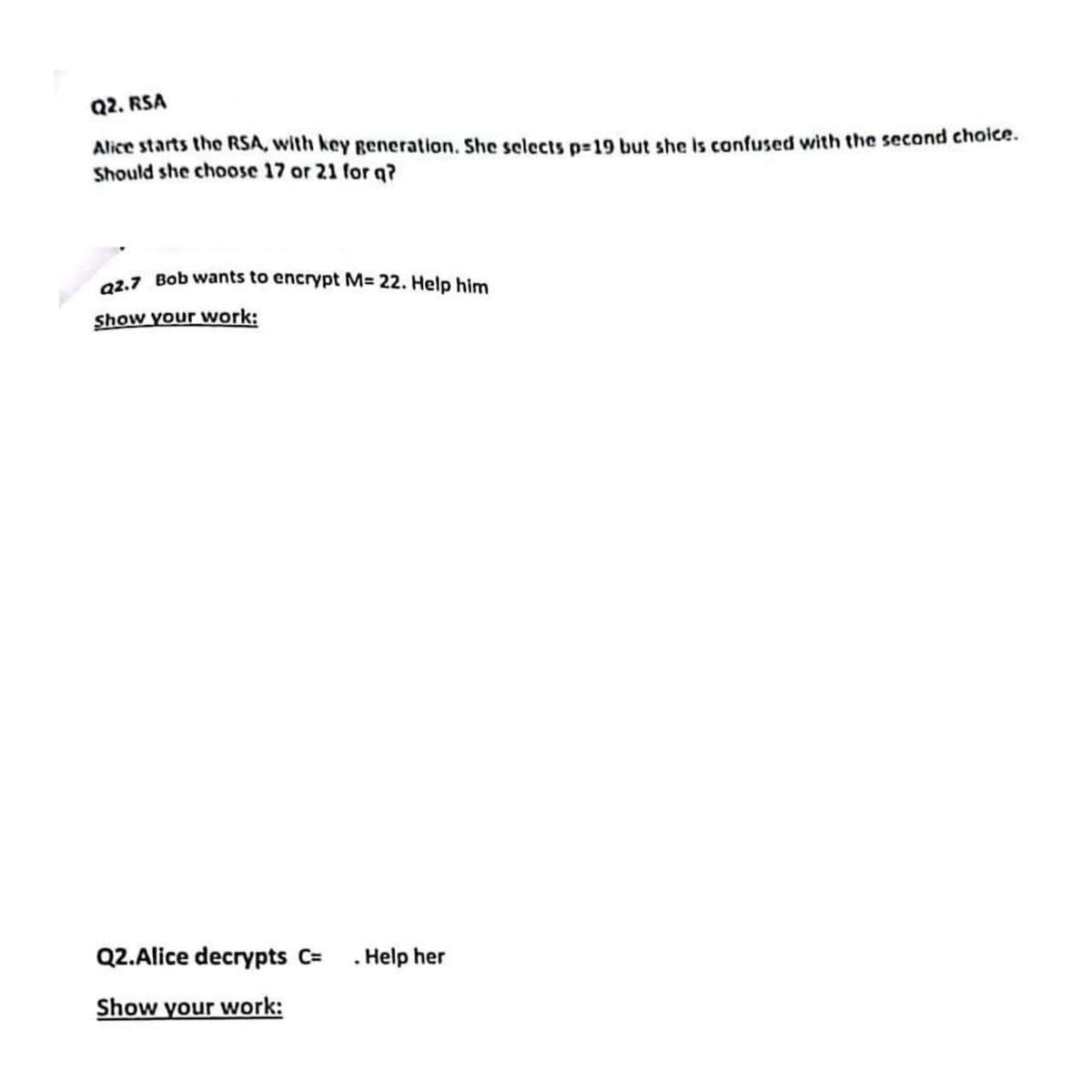 Q2. RSA
Alice starts the RSA, with key generation. She selects p-19 but she is confused with the second choice.
Should she choose 17 or 21 for q?
Q2.7 Bob wants to encrypt M= 22. Help him
Show your work:
Q2.Alice decrypts C=
. Help her
Show your work: