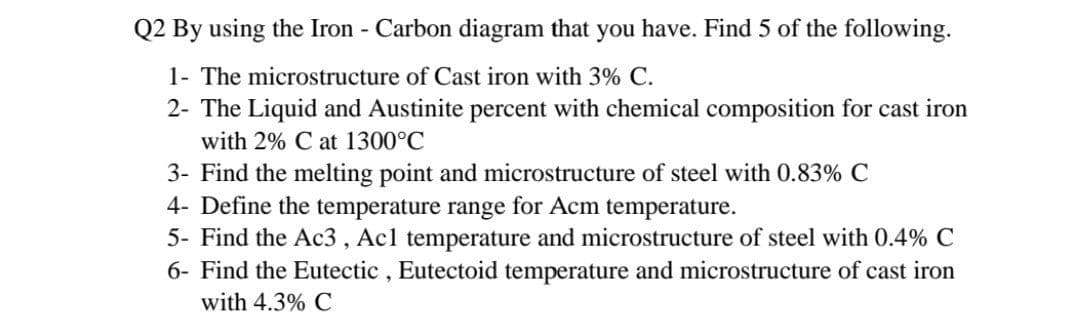 Q2 By using the Iron - Carbon diagram that you have. Find 5 of the following.
1- The microstructure of Cast iron with 3% C.
2- The Liquid and Austinite percent with chemical composition for cast iron
with 2% C at 1300°C
3- Find the melting point and microstructure of steel with 0.83% C
4- Define the temperature range for Acm temperature.
5- Find the Ac3 , Acl temperature and microstructure of steel with 0.4% C
6- Find the Eutectic , Eutectoid temperature and microstructure of cast iron
with 4.3% C
