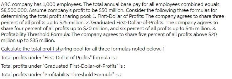 ABC company has 1,000 employees. The total annual base pay for all employees combined equals
$8,500,000. Assume company's profit to be $50 million. Consider the following three formulas for
determining the total profit sharing pool: 1. First-Dollar of Profits: The company agrees to share three
percent of all profits up to S25 million. 2. Graduated First-Dollar-of-Profits: The company agrees to
share four percent of all profits up to S20 million, and six percent of all profits up to $45 million. 3.
Profitability Threshold Formula: The company agrees to share five percent of all profits above $20
million up to $35 million.
Calculate the total profit sharing pool for all three formulas noted below. T
Total profits under "First-Dollar of Profits" formula is :
Total profits under "Graduated First-Dollar-of-Profits" is :
Total profits under "Profitability Threshold Formula" is :

