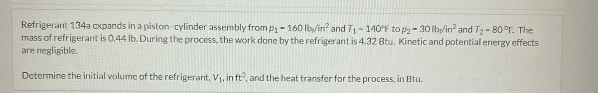 Refrigerant 134a expands in a piston-cylinder assembly from p₁ - 160 lb/in² and T₁ = 140°F to p2 = 30 lb/in2 and T₂ = 80 °F. The
mass of refrigerant is 0.44 lb. During the process, the work done by the refrigerant is 4.32 Btu. Kinetic and potential energy effects
are negligible.
Determine the initial volume of the refrigerant, V₁, in ft3, and the heat transfer for the process, in Btu.