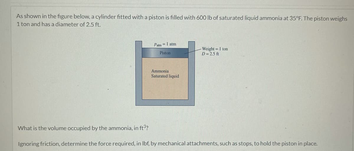 As shown in the figure below, a cylinder fitted with a piston is filled with 600 lb of saturated liquid ammonia at 35°F. The piston weighs
1 ton and has a diameter of 2.5 ft.
Patm = 1 atm
Piston
Ammonia
Saturated liquid
- Weight = 1 ton
D=2.5 ft
What is the volume occupied by the ammonia, in ft³?
Ignoring friction, determine the force required, in lbf, by mechanical attachments, such as stops, to hold the piston in place.