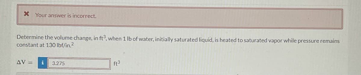 X Your answer is incorrect.
Determine the volume change, in ft3, when 1 lb of water, initially saturated liquid, is heated to saturated vapor while pressure remains
constant at 130 lbf/in.²
AV = i 3.275
ft³