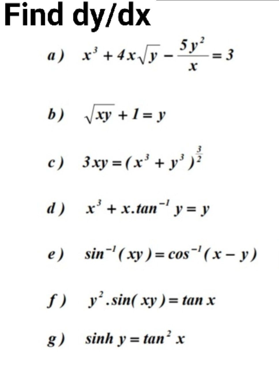 Find dy/dx
a) x' +4x/y - 5y° - 3
b) xy +1 = y
3
c) 3xy =(x' + y')
d) х* +х.tan" у %3D у
e) sin¯'(xy) = cos"' ( x – y)
f) y’.sin( xy ) = tan x
g) sinh y= tan² x
