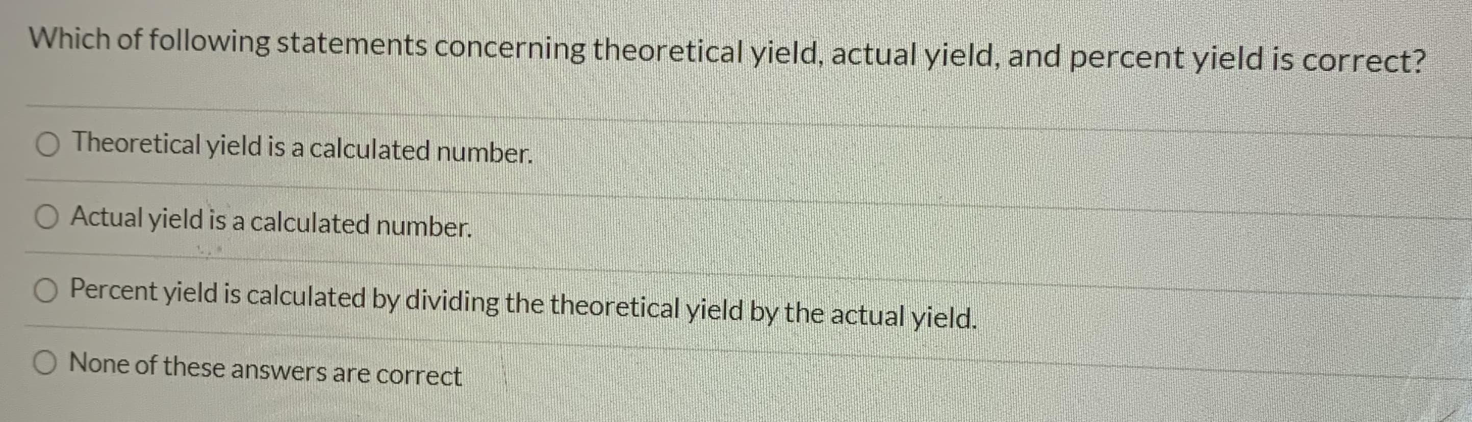 Which of following statements concerning theoretical yield, actual yield, and percent yield is correct?
O Theoretical yield is a calculated number.
O Actual yield is a calculated number.
O Percent yield is calculated by dividing the theoretical yield by the actual yield.
None of these answers are correct
