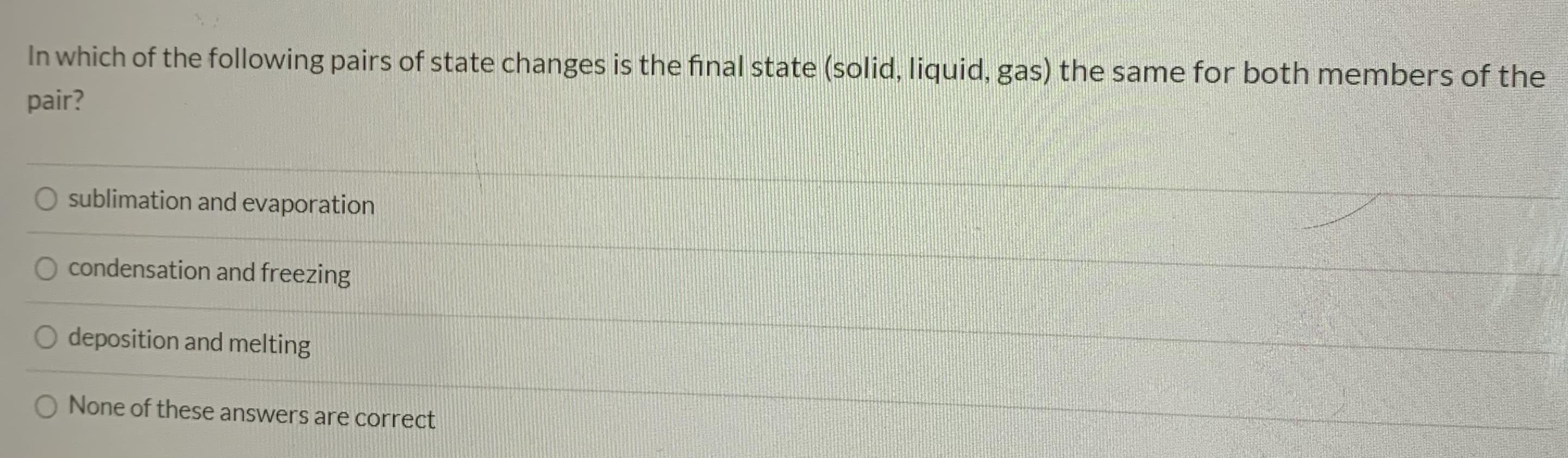 In which of the following pairs of state changes is the final state (solid, liquid, gas) the same for both members of the
pair?
sublimation and evaporation
condensation and freezing
O deposition and melting
None of these answers are correct
