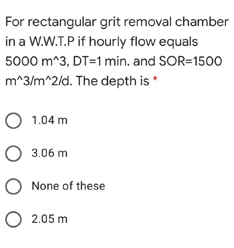 For rectangular grit removal chamber
in a W.W.T.P if hourly flow equals
5000 m^3, DT=1 min. and SOR=1500
m^3/m^2/d. The depth is
O 1.04 m
O 3.06 m
O None of these
O 2.05 m
