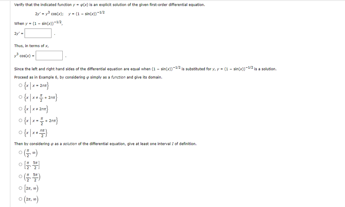 Verify that the indicated function y = p(x) is an explicit solution of the given first-order differential equation.
2y' = y³ cos(x); y = (1 - sin(x))-1/2
When y = (1 - sin(x))-1/2,
2y' =
Thus, in terms of x,
y³ cos(x) =
Since the left and right hand sides of the differential equation are equal when (1 - sin(x))-1/2 is substituted for y, y = (1 - sin(x))-1/2 is a solution.
Proceed as in Example 6, by considering simply as a function and give its domain.
O {x|x = 2nm}
0fx/x+2=}
O {x|x * 2n}
0{x|x==2m²}
0 {x|x *77}
Then by considering as a solution of the differential equation, give at least one interval I of definition.
(1/₁00)
[5]
(1,57)
[277, 00)
2π, 00)
O
O
O
O (2π, c