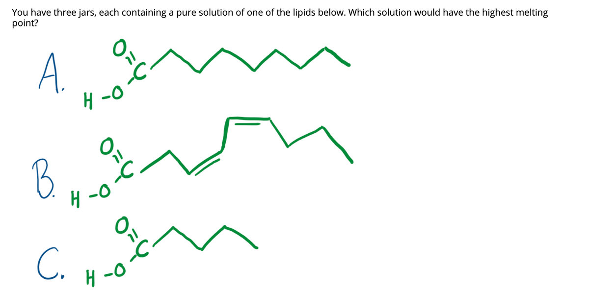 You have three jars, each containing a pure solution of one of the lipids below. Which solution would have the highest melting
point?
A.
H -0
8, m
B
וך
C.
0-
