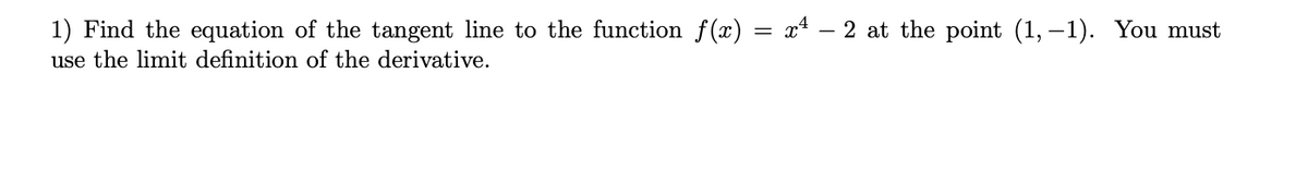 1) Find the equation of the tangent line to the function f(x) = x4 – 2 at the point (1, -1). You must
use the limit definition of the derivative.
