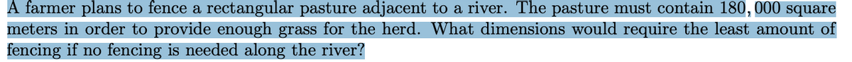 A farmer plans to fence a rectangular pasture adjacent to a river. The pasture must contain 180, 000 square
meters in order to provide enough grass for the herd. What dimensions would require the least amount of
fencing if no fencing is needed along the river?
