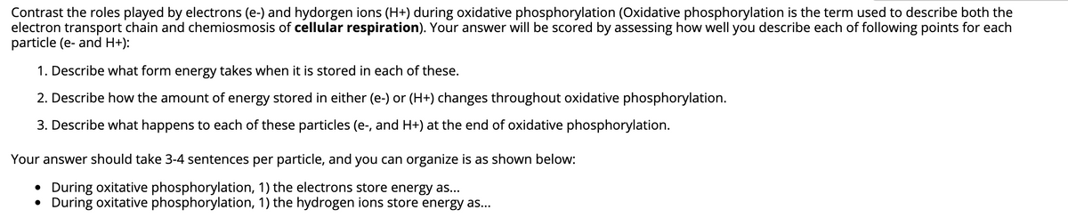 Contrast the roles played by electrons (e-) and hydorgen ions (H+) during oxidative phosphorylation (Oxidative phosphorylation is the term used to describe both the
electron transport chain and chemiosmosis of cellular respiration). Your answer will be scored by assessing how well you describe each of following points for each
particle (e- and H+):
1. Describe what form energy takes when it is stored in each of these.
2. Describe how the amount of energy stored in either (e-) or (H+) changes throughout oxidative phosphorylation.
3. Describe what happens to each of these particles (e-, and H+) at the end of oxidative phosphorylation.
Your answer should take 3-4 sentences per particle, and you can organize is as shown below:
• During oxitative phosphorylation, 1) the electrons store energy as...
• During oxitative phosphorylation, 1) the hydrogen ions store energy as...
