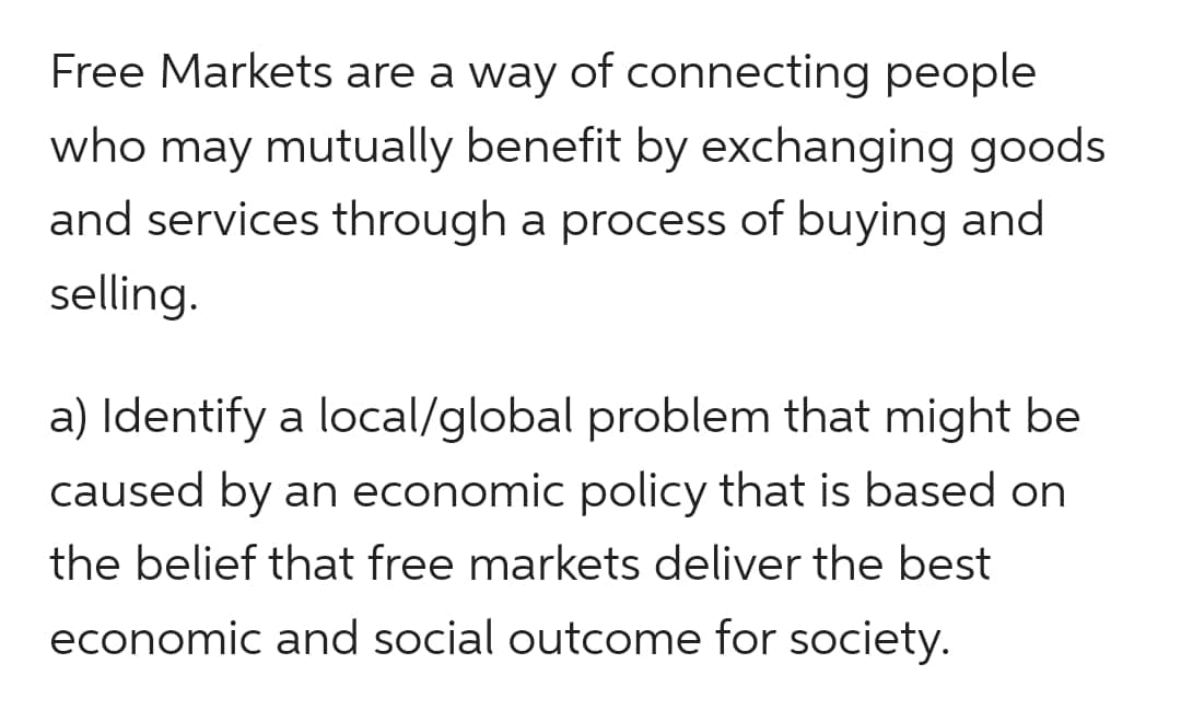 Free Markets are a way of connecting people
who may mutually benefit by exchanging goods
and services through a process of buying and
selling.
a) Identify a local/global problem that might be
caused by an economic policy that is based on
the belief that free markets deliver the best
economic and social outcome for society.