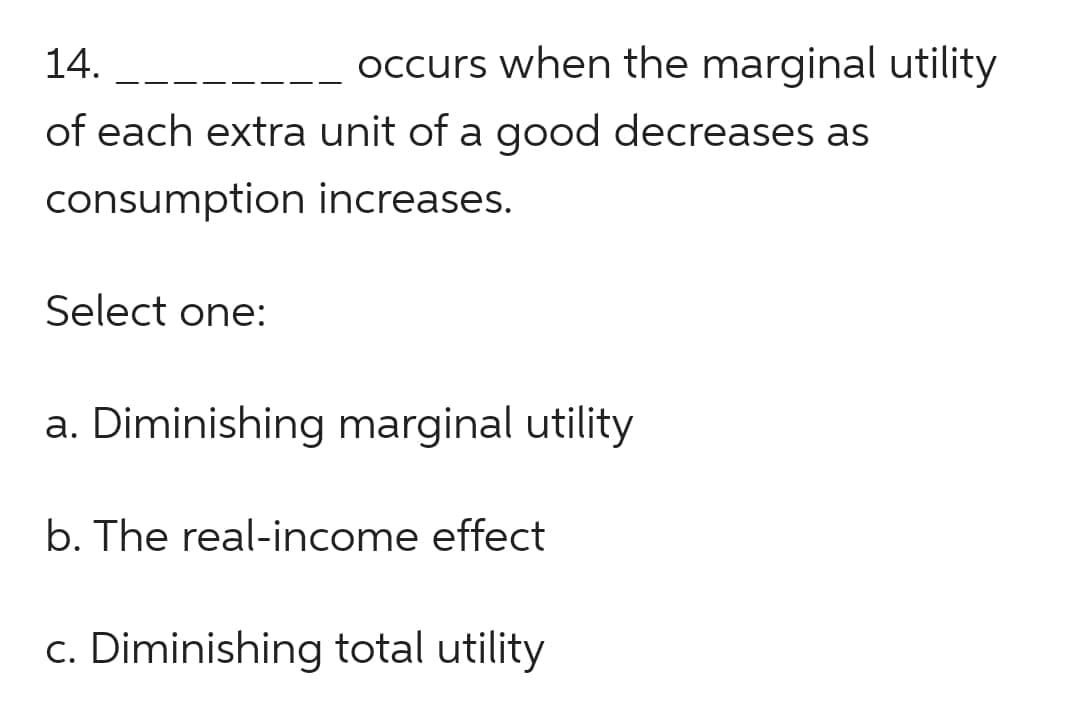 14.
of each extra unit of a good decreases as
consumption increases.
occurs when the marginal utility
Select one:
a. Diminishing marginal utility
b. The real-income effect
c. Diminishing total utility