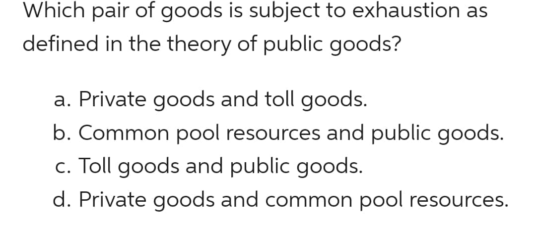 Which pair of goods is subject to exhaustion as
defined in the theory of public goods?
a. Private goods and toll goods.
b. Common pool resources and public goods.
c. Toll goods and public goods.
d. Private goods and common pool resources.