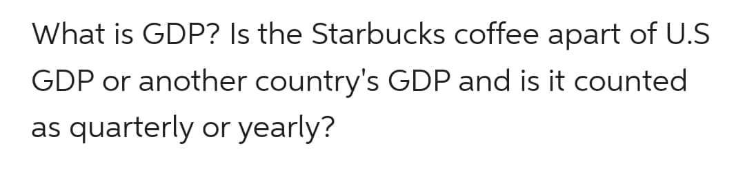What is GDP? Is the Starbucks coffee apart of U.S
GDP or another country's GDP and is it counted
as quarterly or yearly?