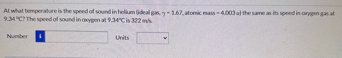 At what temperature is the speed of sound in helium (ideal gas, y = 1.67, atomic mass = 4.003 u) the same as its speed in oxygen gas at
9.34 °C? The speed of sound in oxygen at 9.34°C is 322 m/s.
Number
i
Units