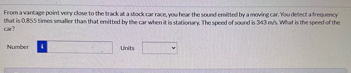 From a vantage point very close to the track at a stock car race, you hear the sound emitted by a moving car. You detect a frequency
that is 0.855 times smaller than that emitted by the car when it is stationary. The speed of sound is 343 m/s. What is the speed of the
car?
Number
i
Units