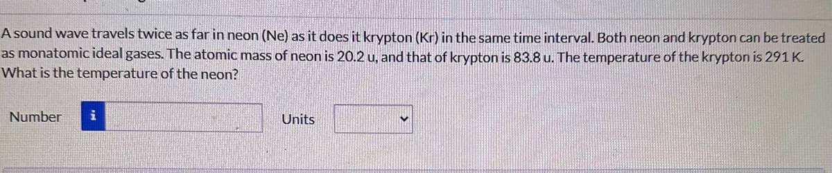 A sound wave travels twice as far in neon (Ne) as it does it krypton (Kr) in the same time interval. Both neon and krypton can be treated
as monatomic ideal gases. The atomic mass of neon is 20.2 u, and that of krypton is 83.8 u. The temperature of the krypton is 291 K.
What is the temperature of the neon?
Number
i
Units