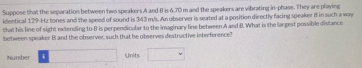 Suppose that the separation between two speakers A and B is 6.70 m and the speakers are vibrating in-phase. They are playing
identical 129-Hz tones and the speed of sound is 343 m/s. An observer is seated at a position directly facing speaker B in such a way
that his line of sight extending to B is perpendicular to the imaginary line between A and B. What is the largest possible distance
between speaker B and the observer, such that he observes destructive interference?
Number
Units
V