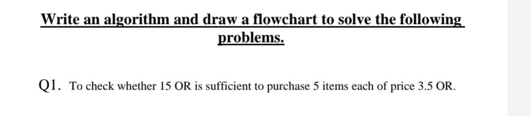Write an algorithm and draw a flowchart to solve the following
problems.
Q1. To check whether 15 OR is sufficient to purchase 5 items each of price 3.5 OR.
