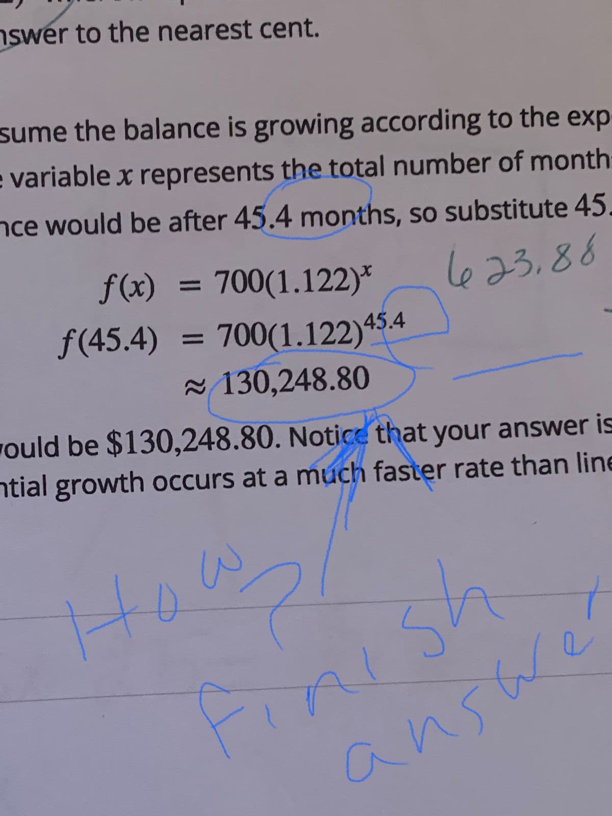 nswer to the nearest cent.
sume the balance is growing according to the exp
e variable x represents the total number of month
nce would be after 45.4 months, so substitute 45.
623,88
f(x)
ƒ(45.4)
=
700(1.122)*
700(1.122) 45.4
~130,248.80
would be $130,248.80. Notice that your answer is
ntial growth occurs at a much faster rate than line
How₂1
и
Finish
answer