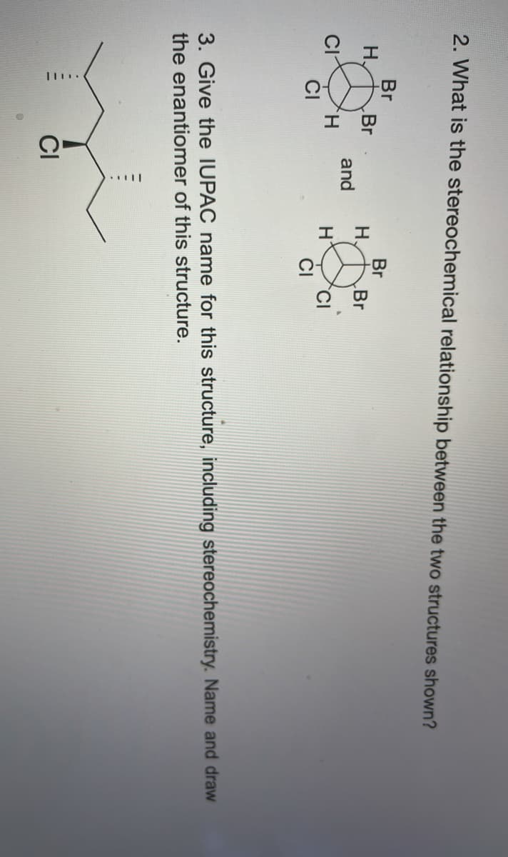 2. What is the stereochemical relationship between the two structures shown?
Br
Br
H.
Br
H.
Br
and
CIYH
CI
CI
3. Give the IUPAC name for this structure, including stereochemistry. Name and draw
the enantiomer of this structure.
CI
