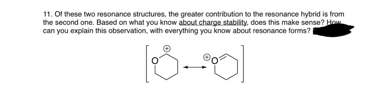 11. Of these two resonance structures, the greater contribution to the resonance hybrid is from
the second one. Based on what you know about charge stability, does this make sense? How
can you explain this observation, with everything you know about resonance forms?
