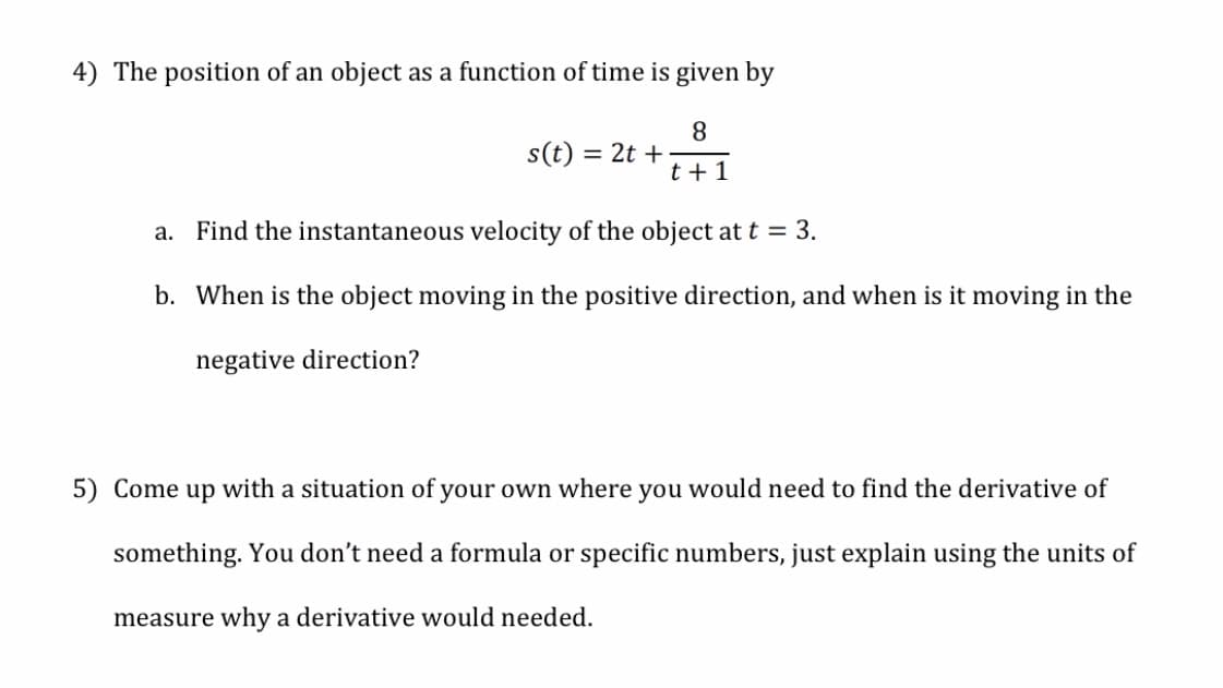 4) The position of an object as a function of time is given by
s(t) :
= 2t +
t +1
a. Find the instantaneous velocity of the object at t = 3.
b. When is the object moving in the positive direction, and when is it moving in the
negative direction?
5) Come up with a situation of your own where you would need to find the derivative of
something. You don't need a formula or specific numbers, just explain using the units of
measure why a derivative would needed.
