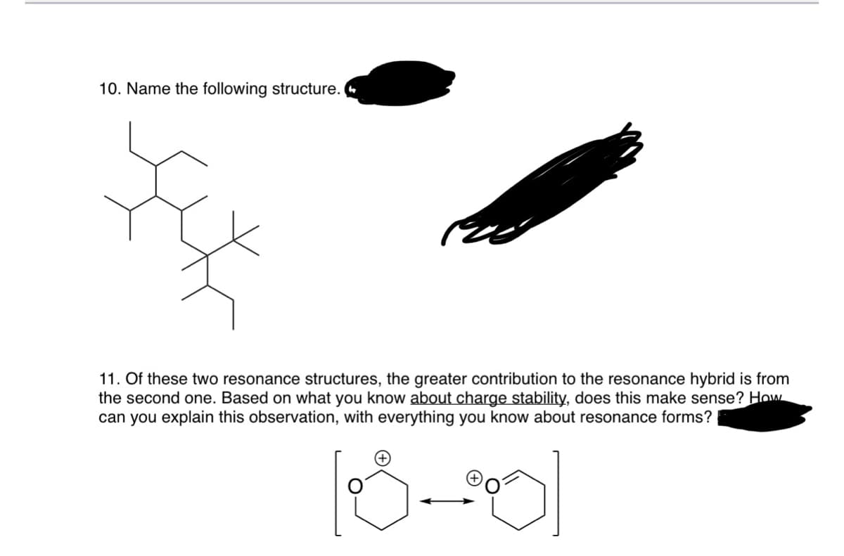 10. Name the following structure.
11. Of these two resonance structures, the greater contribution to the resonance hybrid is from
the second one. Based on what you know about charge stability, does this make sense? How
can you explain this observation, with everything you know about resonance forms?
