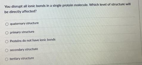 You disrupt all ionic bonds in a single protein molecule. Which level of structure will
be directly affected?
O quaternary structure
primary structure
O Proteins do not have ionic bonds
O secondary structure
O tertíary structure
