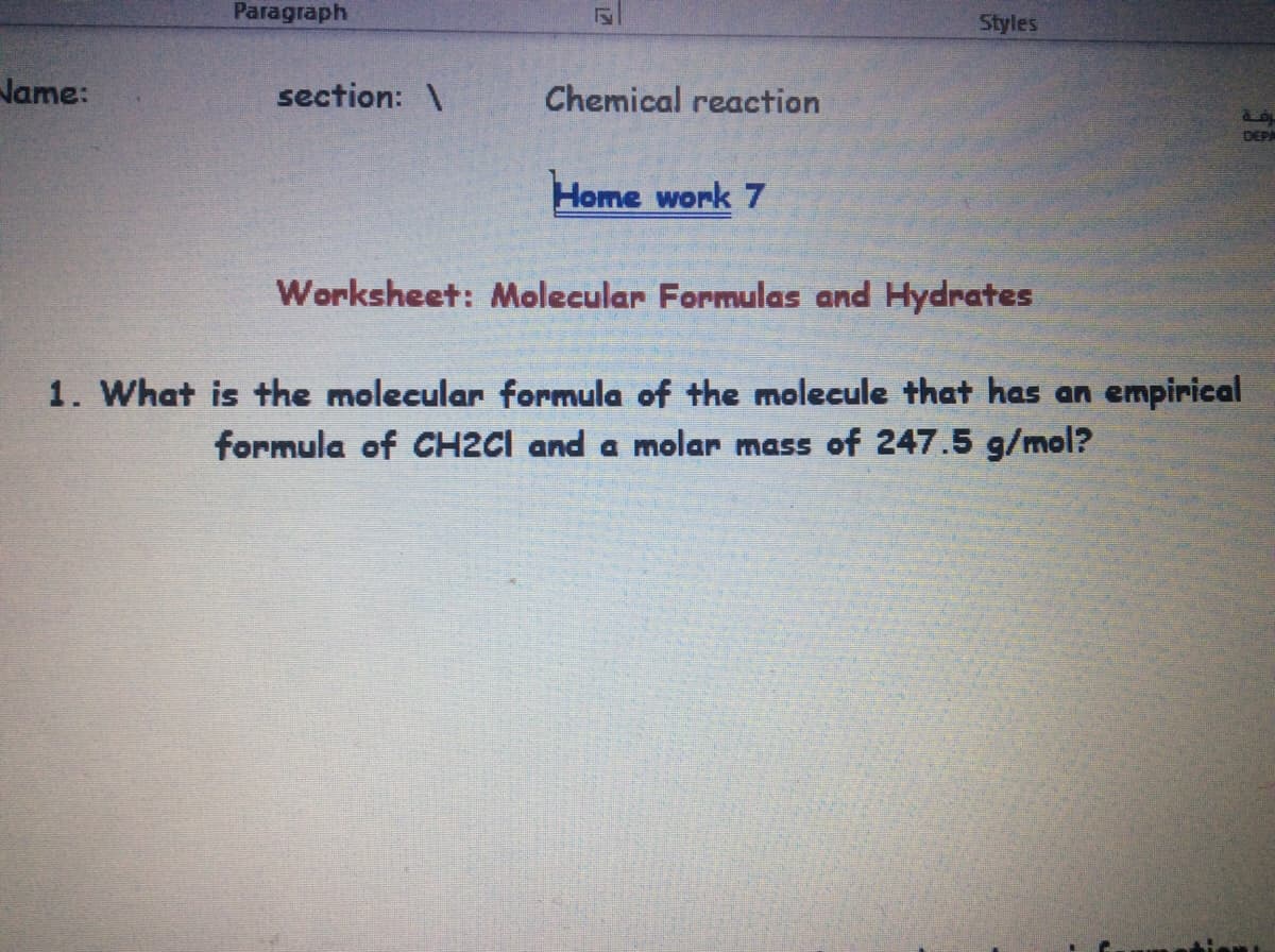 Paragraph
Styles
Name:
section: \
Chemical reaction
DEPA
Home work 7
Worksheet: Molecular Formulas and Hydrates
1. What is the molecular formula of the molecule that has an empirical
formula of CH2CI and a molar mass of 247.5 g/mol?
